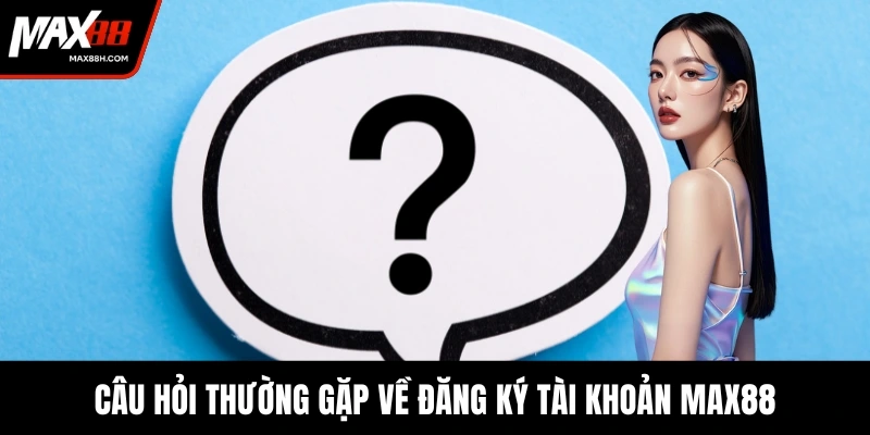 Câu hỏi thường gặp về đăng ký tài khoản MAX88